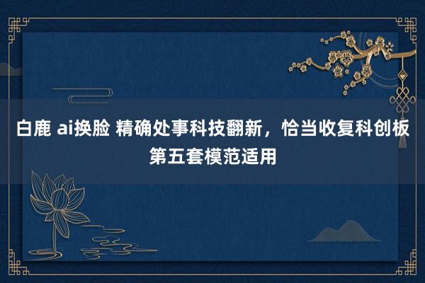 白鹿 ai换脸 精确处事科技翻新，恰当收复科创板第五套模范适用