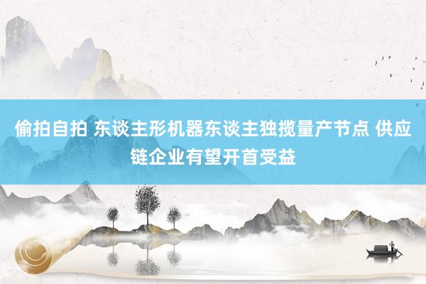 偷拍自拍 东谈主形机器东谈主独揽量产节点 供应链企业有望开首受益