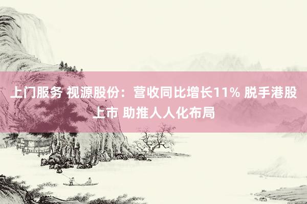 上门服务 视源股份：营收同比增长11% 脱手港股上市 助推人人化布局