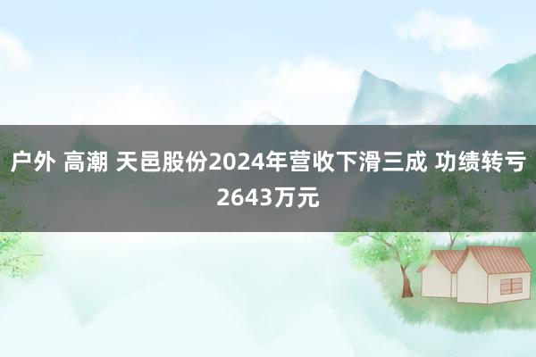 户外 高潮 天邑股份2024年营收下滑三成 功绩转亏2643万元