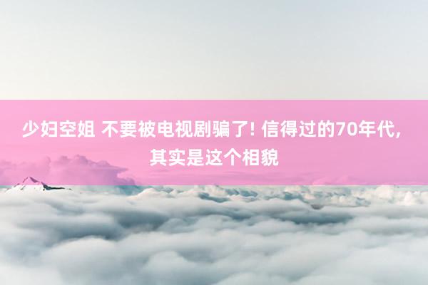 少妇空姐 不要被电视剧骗了! 信得过的70年代, 其实是这个相貌