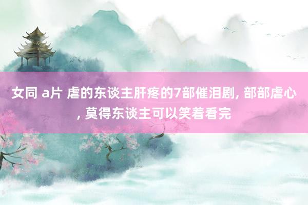 女同 a片 虐的东谈主肝疼的7部催泪剧， 部部虐心， 莫得东谈主可以笑着看完