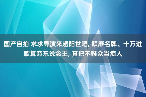 国产自拍 求求导演来趟阳世吧， 颓靡名牌、十万进款算穷东说念主， 真把不雅众当痴人