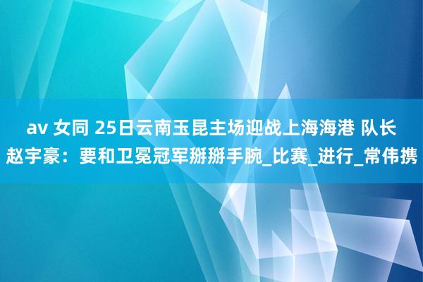 av 女同 25日云南玉昆主场迎战上海海港 队长赵宇豪：要和卫冕冠军掰掰手腕_比赛_进行_常伟携