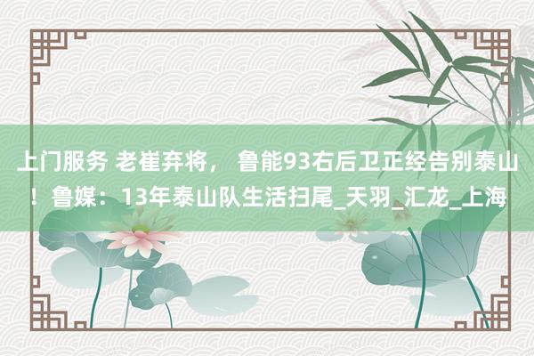 上门服务 老崔弃将， 鲁能93右后卫正经告别泰山！鲁媒：13年泰山队生活扫尾_天羽_汇龙_上海