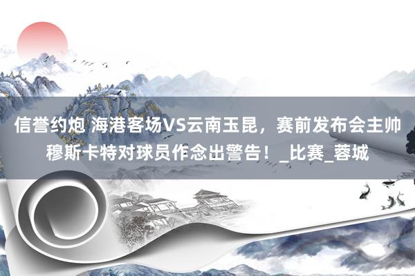 信誉约炮 海港客场VS云南玉昆，赛前发布会主帅穆斯卡特对球员作念出警告！_比赛_蓉城