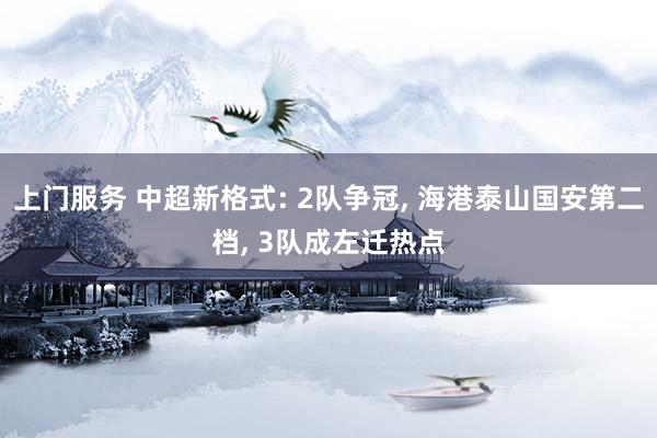 上门服务 中超新格式: 2队争冠, 海港泰山国安第二档, 3队成左迁热点