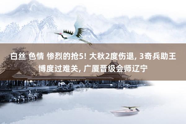 白丝 色情 惨烈的抢5! 大秋2度伤退， 3奇兵助王博度过难关， 广厦晋级会师辽宁