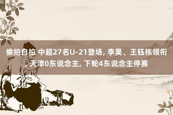偷拍自拍 中超27名U-21登场， 李昊、王钰栋领衔， 天津0东说念主， 下轮4东说念主停赛