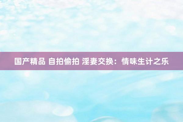 国产精品 自拍偷拍 淫妻交换：情味生计之乐