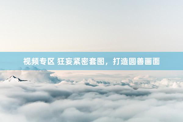 视频专区 狂妄紧密套图，打造圆善画面