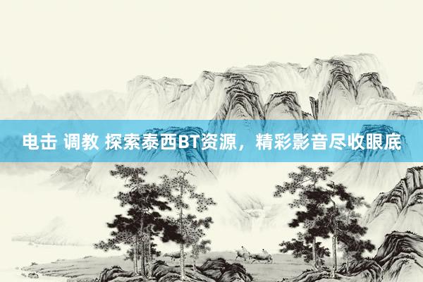 电击 调教 探索泰西BT资源，精彩影音尽收眼底