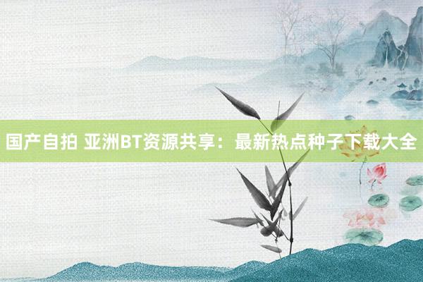 国产自拍 亚洲BT资源共享：最新热点种子下载大全