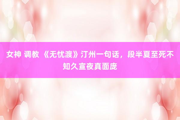 女神 调教 《无忧渡》汀州一句话，段半夏至死不知久宣夜真面庞