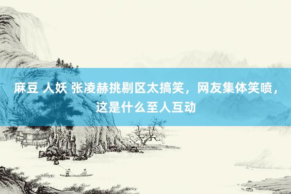 麻豆 人妖 张凌赫挑剔区太搞笑，网友集体笑喷，这是什么至人互动