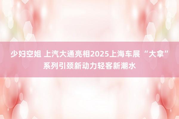 少妇空姐 上汽大通亮相2025上海车展 “大拿”系列引颈新动力轻客新潮水