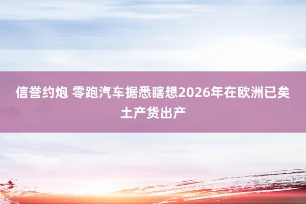 信誉约炮 零跑汽车据悉瞎想2026年在欧洲已矣土产货出产