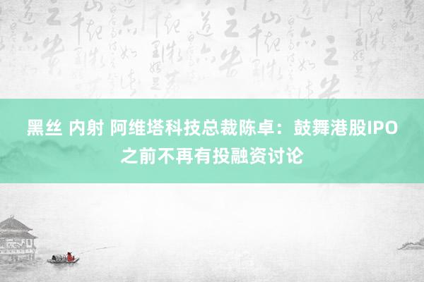 黑丝 内射 阿维塔科技总裁陈卓：鼓舞港股IPO之前不再有投融资讨论