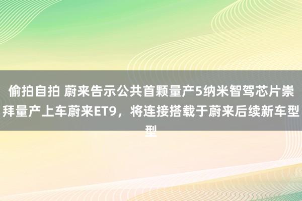 偷拍自拍 蔚来告示公共首颗量产5纳米智驾芯片崇拜量产上车蔚来ET9，将连接搭载于蔚来后续新车型