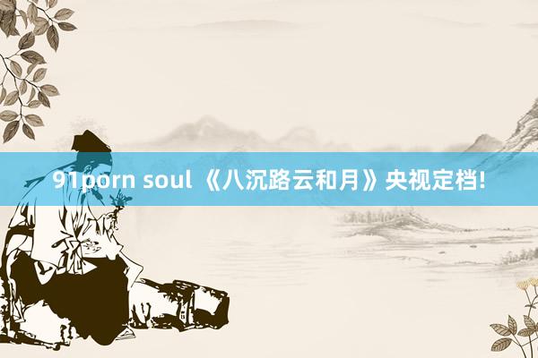 91porn soul 《八沉路云和月》央视定档!
