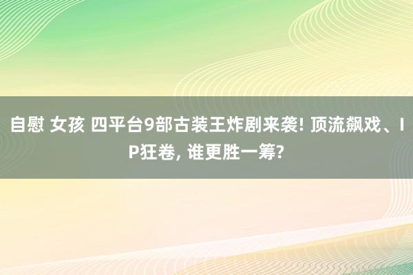 自慰 女孩 四平台9部古装王炸剧来袭! 顶流飙戏、IP狂卷， 谁更胜一筹?