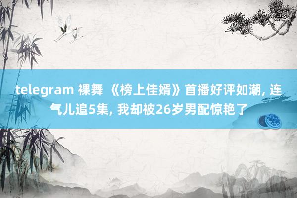 telegram 裸舞 《榜上佳婿》首播好评如潮, 连气儿追5集, 我却被26岁男配惊艳了