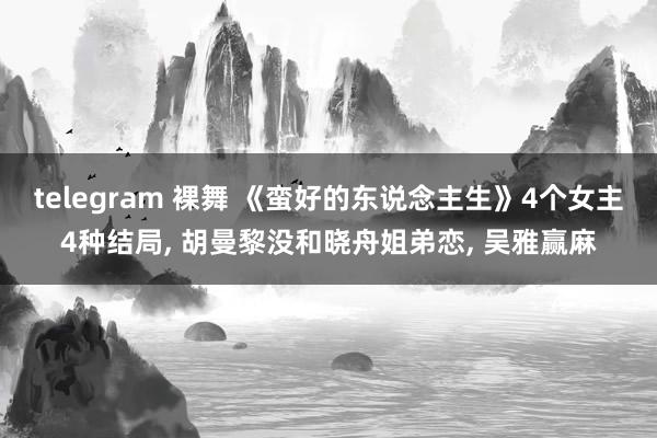 telegram 裸舞 《蛮好的东说念主生》4个女主4种结局, 胡曼黎没和晓舟姐弟恋, 吴雅赢麻