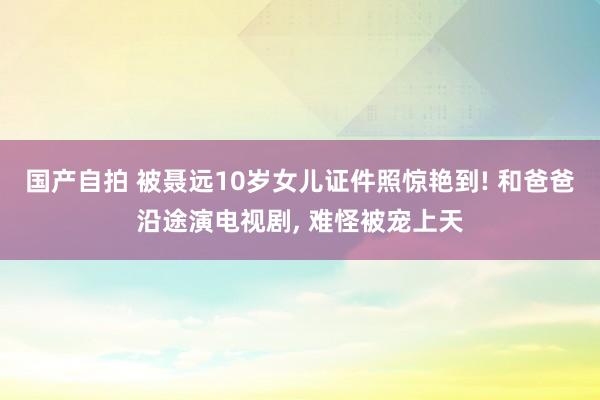 国产自拍 被聂远10岁女儿证件照惊艳到! 和爸爸沿途演电视剧， 难怪被宠上天