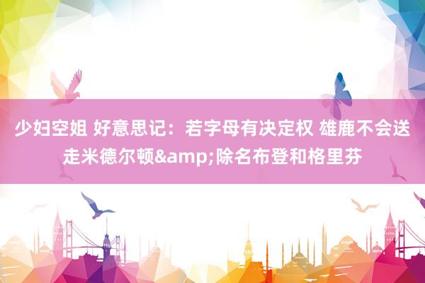 少妇空姐 好意思记：若字母有决定权 雄鹿不会送走米德尔顿&除名布登和格里芬