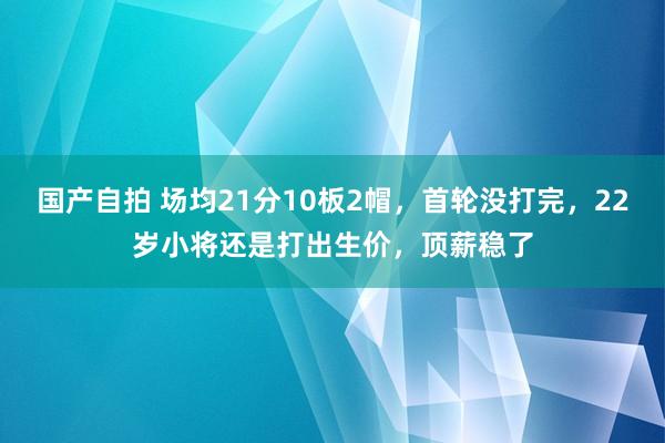 国产自拍 场均21分10板2帽，首轮没打完，22岁小将还是打出生价，顶薪稳了