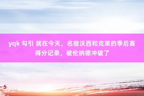 yqk 勾引 就在今天，名宿沃西和克莱的季后赛得分记录，被伦纳德冲破了