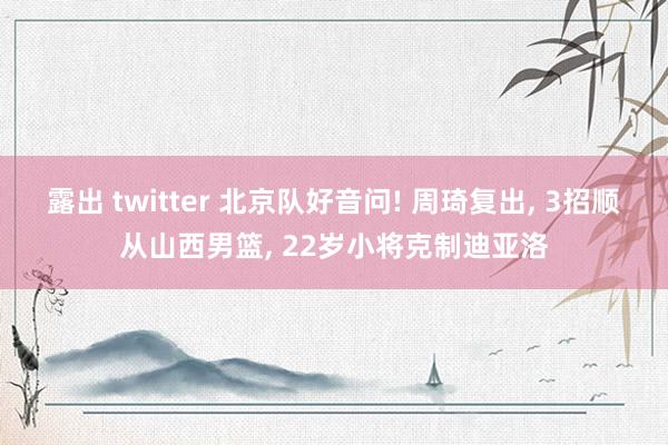 露出 twitter 北京队好音问! 周琦复出, 3招顺从山西男篮, 22岁小将克制迪亚洛