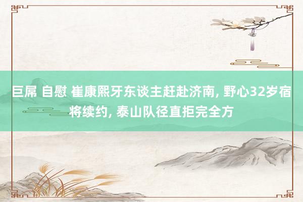 巨屌 自慰 崔康熙牙东谈主赶赴济南， 野心32岁宿将续约， 泰山队径直拒完全方