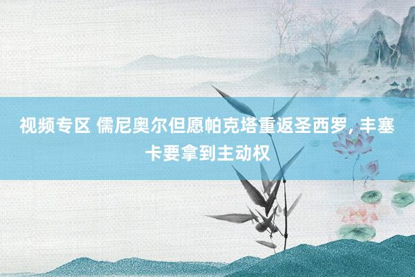 视频专区 儒尼奥尔但愿帕克塔重返圣西罗， 丰塞卡要拿到主动权