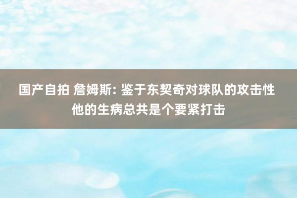 国产自拍 詹姆斯: 鉴于东契奇对球队的攻击性 他的生病总共是个要紧打击