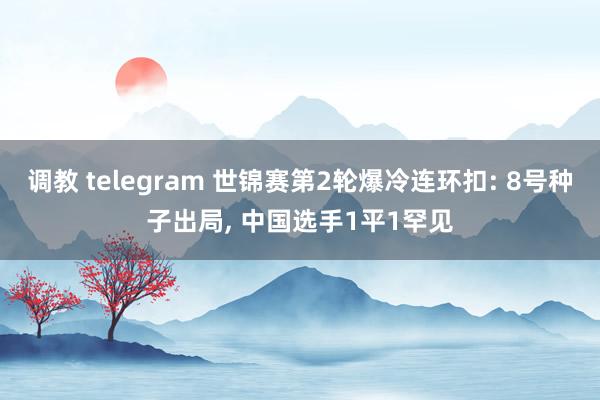 调教 telegram 世锦赛第2轮爆冷连环扣: 8号种子出局， 中国选手1平1罕见
