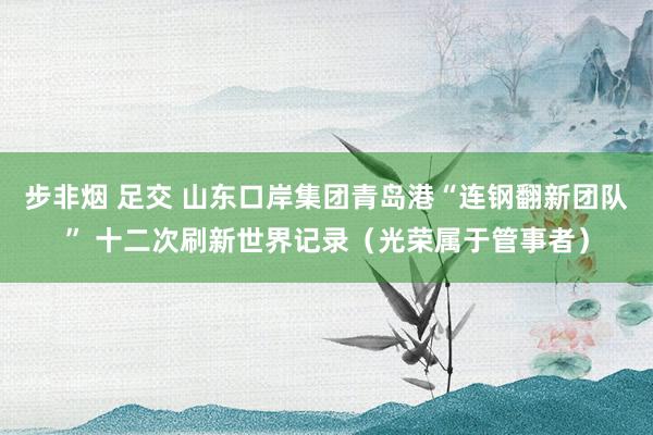 步非烟 足交 山东口岸集团青岛港“连钢翻新团队” 十二次刷新世界记录（光荣属于管事者）