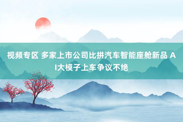 视频专区 多家上市公司比拼汽车智能座舱新品 AI大模子上车争议不绝