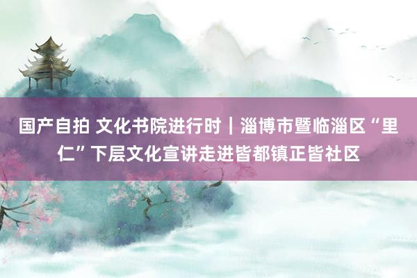 国产自拍 文化书院进行时｜淄博市暨临淄区“里仁”下层文化宣讲走进皆都镇正皆社区