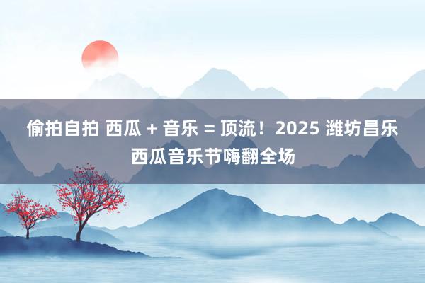 偷拍自拍 西瓜 + 音乐 = 顶流！2025 潍坊昌乐西瓜音乐节嗨翻全场