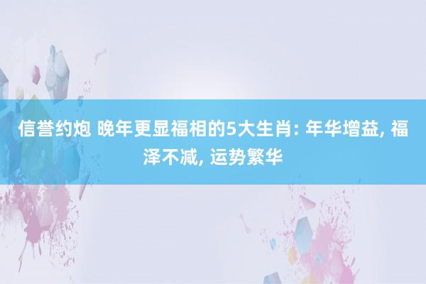 信誉约炮 晚年更显福相的5大生肖: 年华增益, 福泽不减, 运势繁华