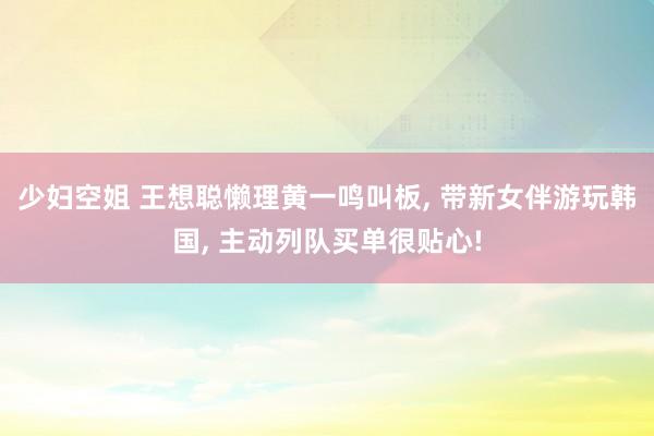 少妇空姐 王想聪懒理黄一鸣叫板, 带新女伴游玩韩国, 主动列队买单很贴心!