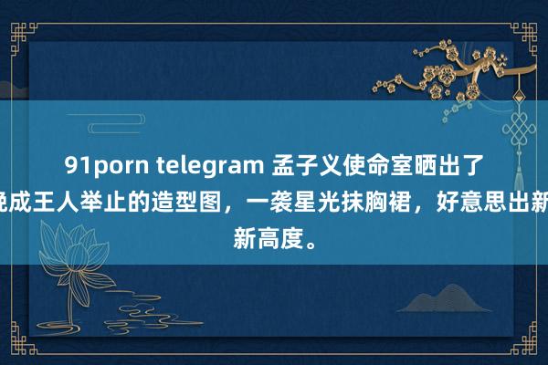 91porn telegram 孟子义使命室晒出了她今晚成王人举止的造型图，一袭星光抹胸裙，好意思出新高度。