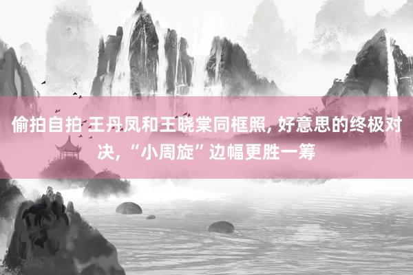 偷拍自拍 王丹凤和王晓棠同框照, 好意思的终极对决, “小周旋”边幅更胜一筹