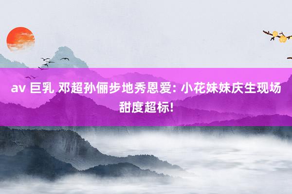 av 巨乳 邓超孙俪步地秀恩爱: 小花妹妹庆生现场甜度超标!