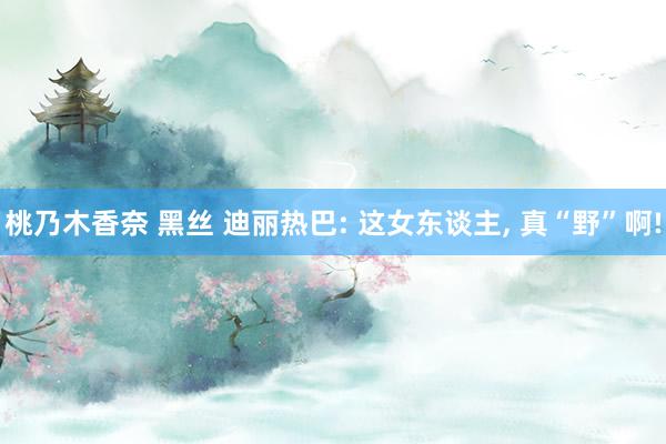 桃乃木香奈 黑丝 迪丽热巴: 这女东谈主，<a href=