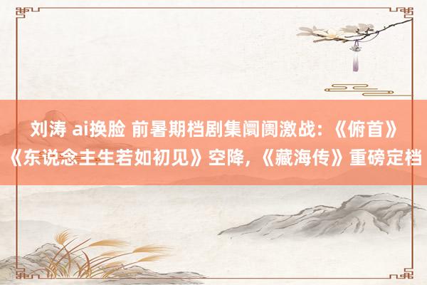 刘涛 ai换脸 前暑期档剧集阛阓激战: 《俯首》《东说念主生若如初见》空降， 《藏海传》重磅定档