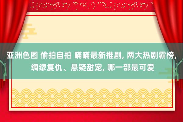 亚洲色图 偷拍自拍 瞞瞞最新推剧， 两大热剧霸榜， 绸缪复仇、悬疑甜宠， 哪一部最可爱