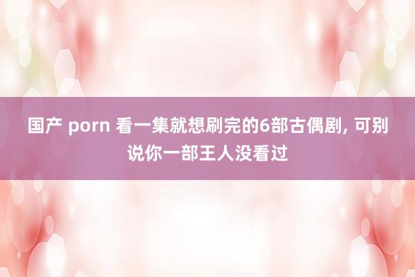 国产 porn 看一集就想刷完的6部古偶剧， 可别说你一部王人没看过