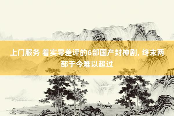 上门服务 着实零差评的6部国产封神剧， 终末两部于今难以超过